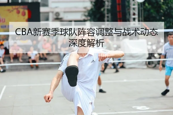 CBA新赛季球队阵容调整与战术动态深度解析
